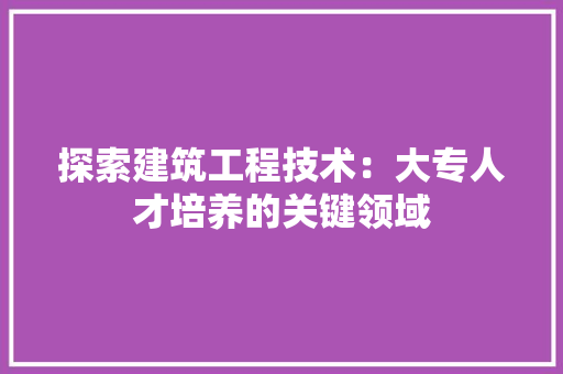 探索建筑工程技术：大专人才培养的关键领域 室内设计