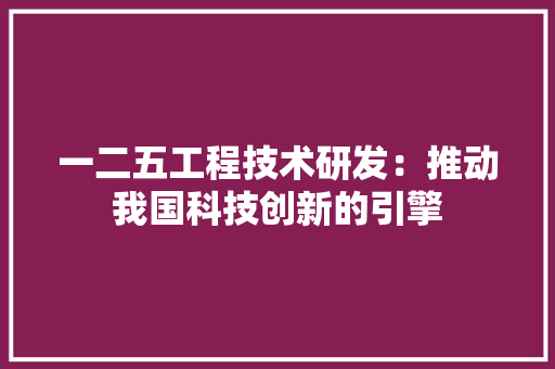 一二五工程技术研发：推动我国科技创新的引擎