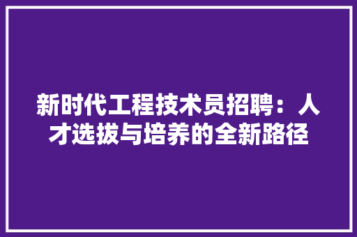 新时代工程技术员招聘：人才选拔与培养的全新路径 室内设计