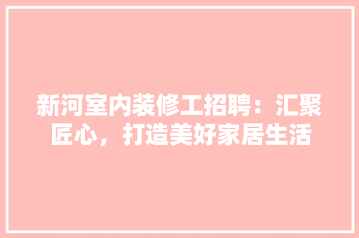 新河室内装修工招聘：汇聚匠心，打造美好家居生活 室内设计