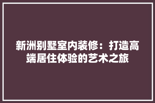 新洲别墅室内装修：打造高端居住体验的艺术之旅 室内设计
