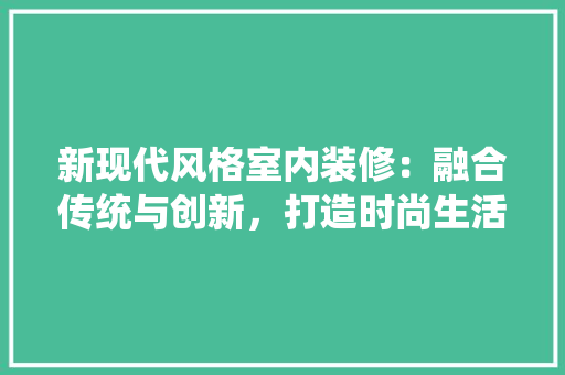 新现代风格室内装修：融合传统与创新，打造时尚生活空间 室内设计