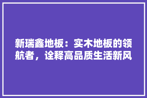 新瑞鑫地板：实木地板的领航者，诠释高品质生活新风尚 室内设计