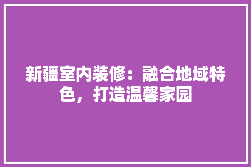 新疆室内装修：融合地域特色，打造温馨家园 室内设计