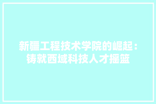 新疆工程技术学院的崛起：铸就西域科技人才摇篮 室内设计