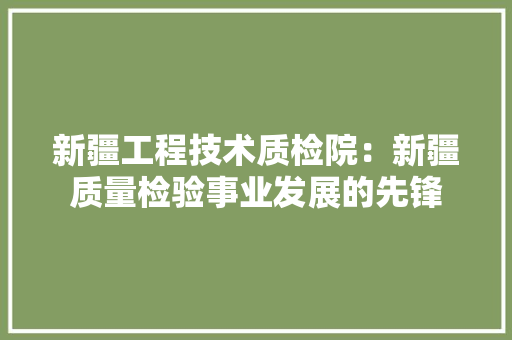 新疆工程技术质检院：新疆质量检验事业发展的先锋 室内设计