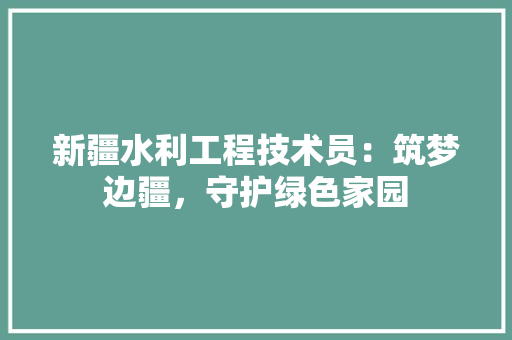 新疆水利工程技术员：筑梦边疆，守护绿色家园 室内设计