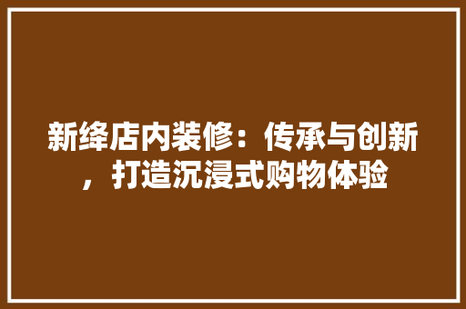 新绛店内装修：传承与创新，打造沉浸式购物体验 室内设计