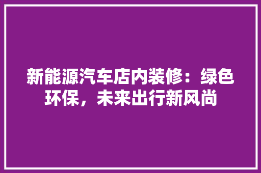 新能源汽车店内装修：绿色环保，未来出行新风尚 室内设计