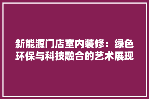 新能源门店室内装修：绿色环保与科技融合的艺术展现 室内设计