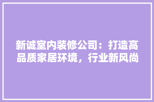 新诚室内装修公司：打造高品质家居环境，行业新风尚 室内设计
