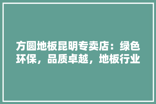 方圆地板昆明专卖店：绿色环保，品质卓越，地板行业新风尚 室内设计