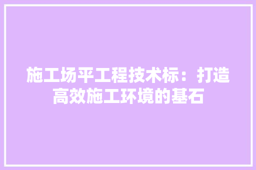 施工场平工程技术标：打造高效施工环境的基石 室内设计