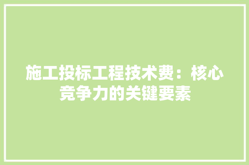 施工投标工程技术费：核心竞争力的关键要素