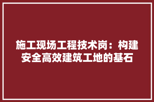 施工现场工程技术岗：构建安全高效建筑工地的基石 室内设计