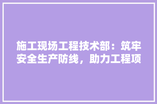 施工现场工程技术部：筑牢安全生产防线，助力工程项目顺利推进 室内设计