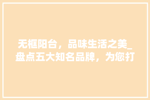 无框阳台，品味生活之美_盘点五大知名品牌，为您打造理想家居空间 室内设计