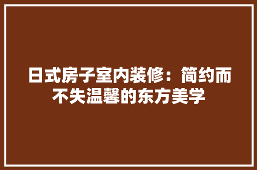 日式房子室内装修：简约而不失温馨的东方美学 室内设计
