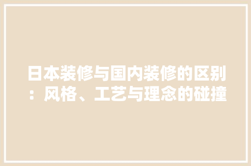 日本装修与国内装修的区别：风格、工艺与理念的碰撞 室内设计