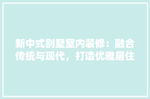 新中式别墅室内装修：融合传统与现代，打造优雅居住空间 室内设计