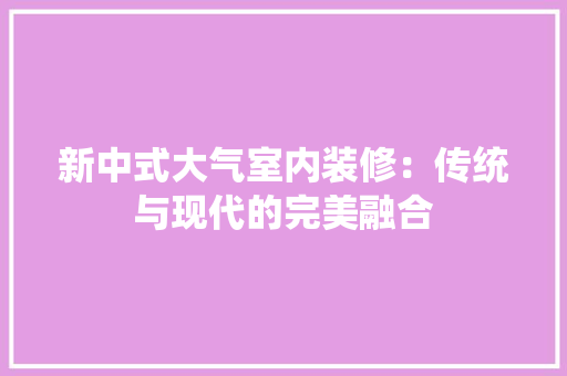 新中式大气室内装修：传统与现代的完美融合 室内设计