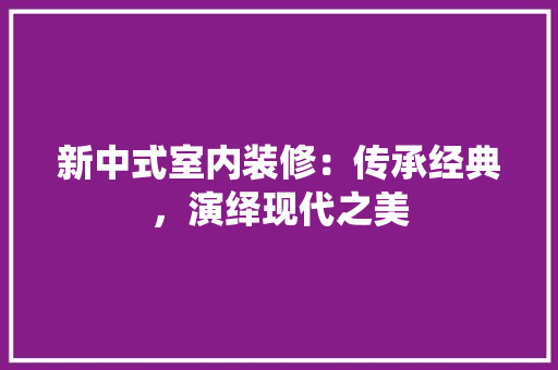新中式室内装修：传承经典，演绎现代之美