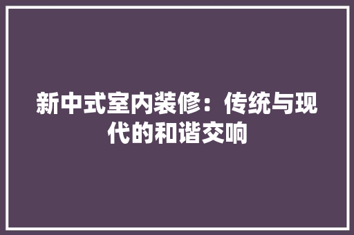 新中式室内装修：传统与现代的和谐交响 室内设计