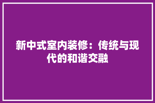 新中式室内装修：传统与现代的和谐交融 室内设计