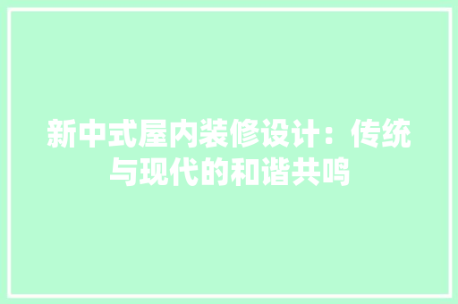 新中式屋内装修设计：传统与现代的和谐共鸣 室内设计