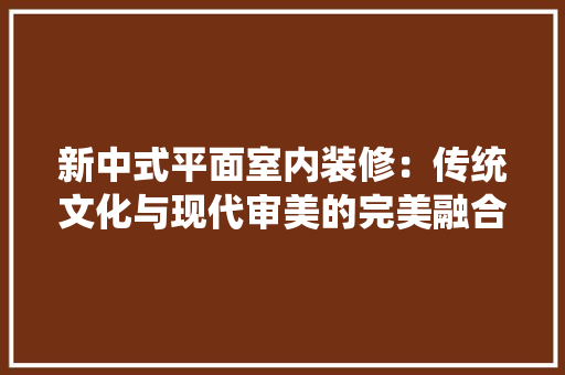新中式平面室内装修：传统文化与现代审美的完美融合 室内设计