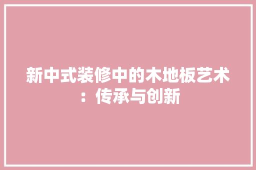 新中式装修中的木地板艺术：传承与创新 室内设计