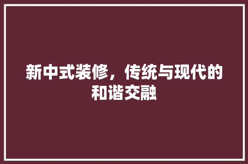 新中式装修，传统与现代的和谐交融 室内设计