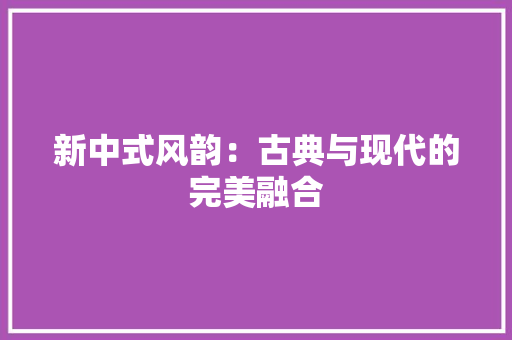新中式风韵：古典与现代的完美融合 室内设计
