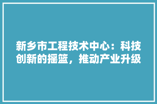 新乡市工程技术中心：科技创新的摇篮，推动产业升级的引擎 室内设计