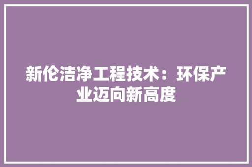 新伦洁净工程技术：环保产业迈向新高度 室内设计