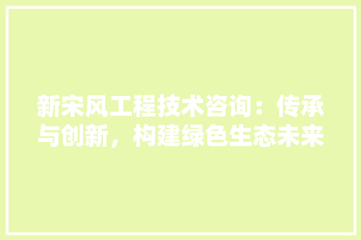 新宋风工程技术咨询：传承与创新，构建绿色生态未来 室内设计