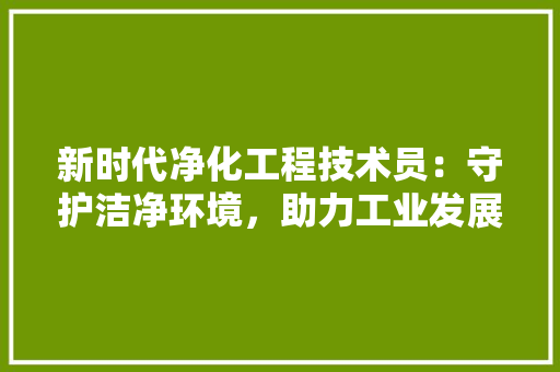 新时代净化工程技术员：守护洁净环境，助力工业发展 室内设计