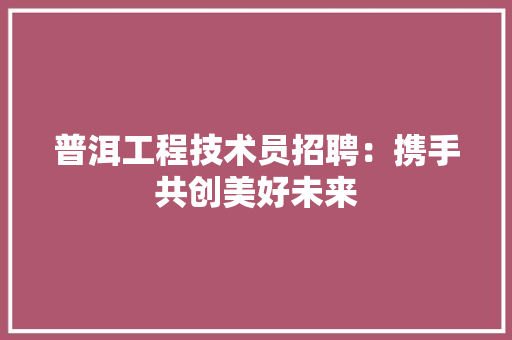 普洱工程技术员招聘：携手共创美好未来