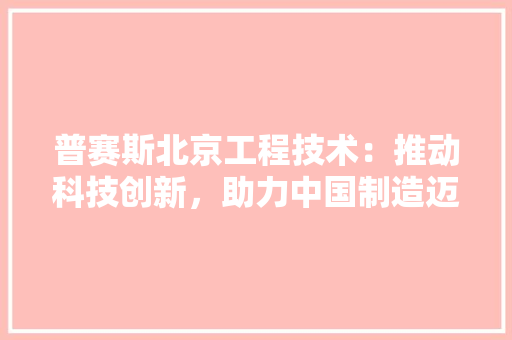 普赛斯北京工程技术：推动科技创新，助力中国制造迈向新高度 室内设计