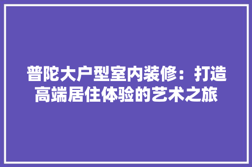 普陀大户型室内装修：打造高端居住体验的艺术之旅 室内设计