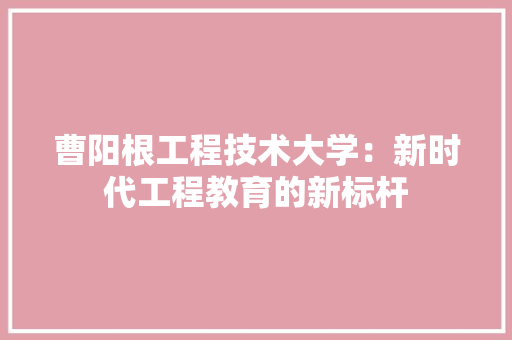 曹阳根工程技术大学：新时代工程教育的新标杆 室内设计