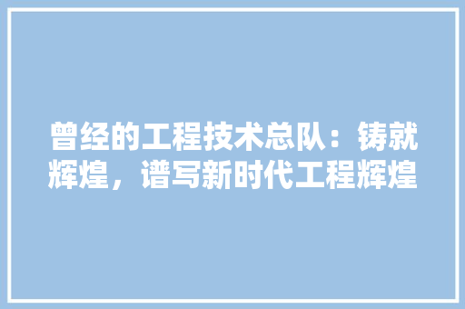 曾经的工程技术总队：铸就辉煌，谱写新时代工程辉煌篇章 室内设计