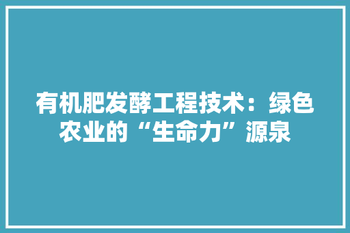 有机肥发酵工程技术：绿色农业的“生命力”源泉