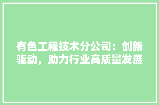 有色工程技术分公司：创新驱动，助力行业高质量发展 室内设计