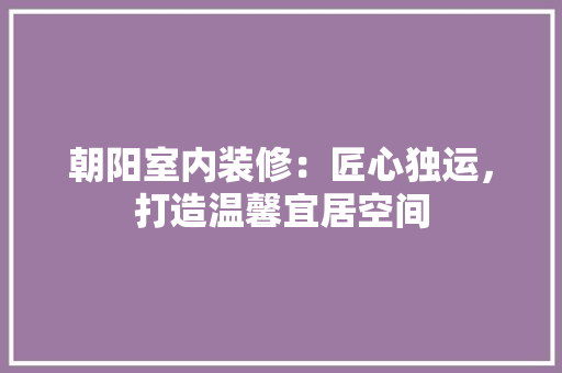 朝阳室内装修：匠心独运，打造温馨宜居空间 室内设计