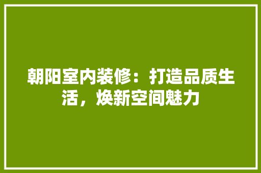 朝阳室内装修：打造品质生活，焕新空间魅力 室内设计