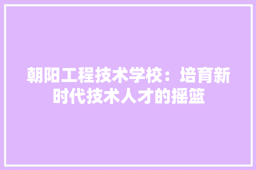 朝阳工程技术学校：培育新时代技术人才的摇篮 室内设计