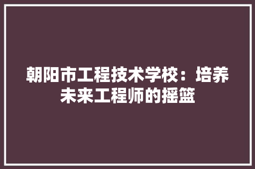 朝阳市工程技术学校：培养未来工程师的摇篮 室内设计