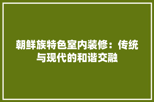 朝鲜族特色室内装修：传统与现代的和谐交融 室内设计