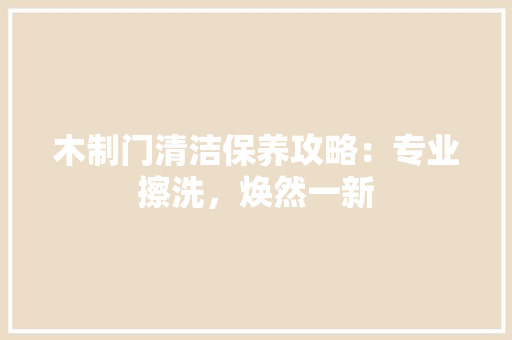 木制门清洁保养攻略：专业擦洗，焕然一新